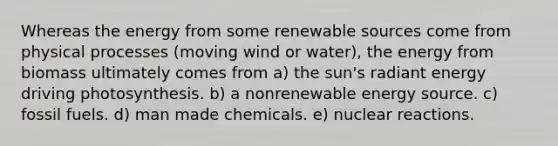 Whereas the energy from some renewable sources come from physical processes (moving wind or water), the energy from biomass ultimately comes from a) the sun's radiant energy driving photosynthesis. b) a nonrenewable energy source. c) fossil fuels. d) man made chemicals. e) nuclear reactions.