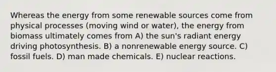 Whereas the energy from some renewable sources come from physical processes (moving wind or water), the energy from biomass ultimately comes from A) the sun's radiant energy driving photosynthesis. B) a nonrenewable energy source. C) fossil fuels. D) man made chemicals. E) nuclear reactions.