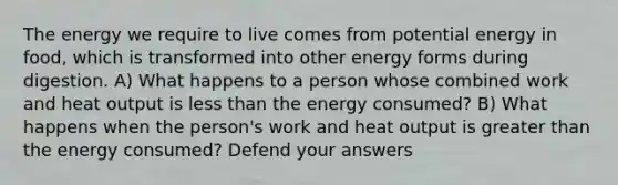 The energy we require to live comes from potential energy in food, which is transformed into other energy forms during digestion. A) What happens to a person whose combined work and heat output is less than the energy consumed? B) What happens when the person's work and heat output is greater than the energy consumed? Defend your answers