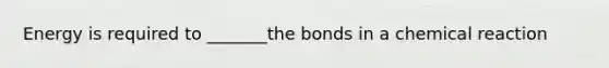 Energy is required to _______the bonds in a chemical reaction