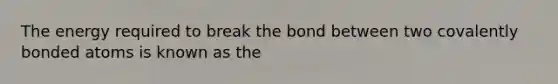 The energy required to break the bond between two covalently bonded atoms is known as the