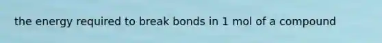 the energy required to break bonds in 1 mol of a compound