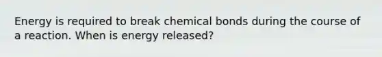 Energy is required to break chemical bonds during the course of a reaction. When is energy released?