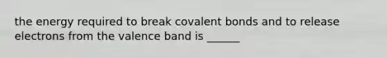 the energy required to break covalent bonds and to release electrons from the valence band is ______