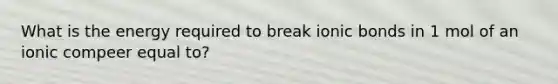 What is the energy required to break ionic bonds in 1 mol of an ionic compeer equal to?