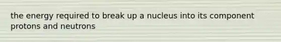 the energy required to break up a nucleus into its component protons and neutrons