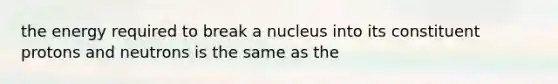 the energy required to break a nucleus into its constituent protons and neutrons is the same as the