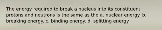 The energy required to break a nucleus into its constituent protons and neutrons is the same as the a. nuclear energy. b. breaking energy. c. binding energy. d. splitting energy