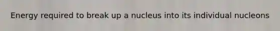 Energy required to break up a nucleus into its individual nucleons