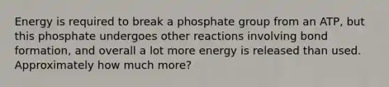 Energy is required to break a phosphate group from an ATP, but this phosphate undergoes other reactions involving bond formation, and overall a lot more energy is released than used. Approximately how much more?