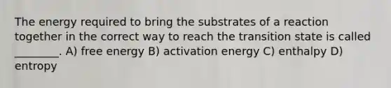 The energy required to bring the substrates of a reaction together in the correct way to reach the transition state is called ________. A) free energy B) activation energy C) enthalpy D) entropy