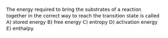 The energy required to bring the substrates of a reaction together in the correct way to reach the transition state is called A) stored energy B) free energy C) entropy D) activation energy E) enthalpy.