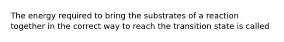 The energy required to bring the substrates of a reaction together in the correct way to reach the transition state is called