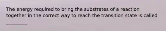 The energy required to bring the substrates of a reaction together in the correct way to reach the transition state is called _________.