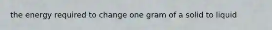 the energy required to change one gram of a solid to liquid