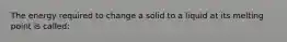 The energy required to change a solid to a liquid at its melting point is called: