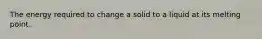 The energy required to change a solid to a liquid at its melting point.