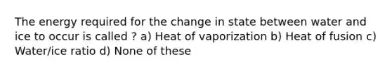 The energy required for the change in state between water and ice to occur is called ? a) Heat of vaporization b) Heat of fusion c) Water/ice ratio d) None of these