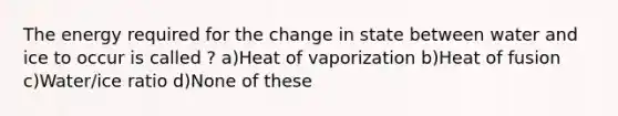 The energy required for the change in state between water and ice to occur is called ? a)Heat of vaporization b)Heat of fusion c)Water/ice ratio d)None of these