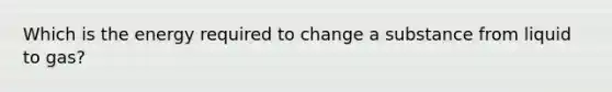 Which is the energy required to change a substance from liquid to gas?