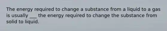 The energy required to change a substance from a liquid to a gas is usually ___ the energy required to change the substance from solid to liquid.