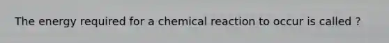 The energy required for a chemical reaction to occur is called ?