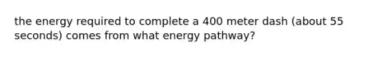 the energy required to complete a 400 meter dash (about 55 seconds) comes from what energy pathway?