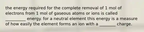 the energy required for the complete removal of 1 mol of electrons from 1 mol of gaseous atoms or ions is called __________ energy. for a neutral element this energy is a measure of how easily the element forms an ion with a ________ charge.