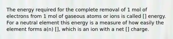 The energy required for the complete removal of 1 mol of electrons from 1 mol of gaseous atoms or ions is called [] energy. For a neutral element this energy is a measure of how easily the element forms a(n) [], which is an ion with a net [] charge.