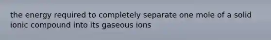 the energy required to completely separate one mole of a solid ionic compound into its gaseous ions