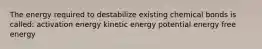 The energy required to destabilize existing chemical bonds is called: activation energy kinetic energy potential energy free energy