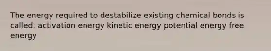 The energy required to destabilize existing chemical bonds is called: activation energy kinetic energy potential energy free energy