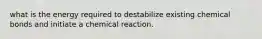 what is the energy required to destabilize existing chemical bonds and initiate a chemical reaction.