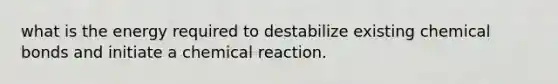 what is the energy required to destabilize existing chemical bonds and initiate a chemical reaction.