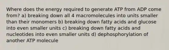 Where does the energy required to generate ATP from ADP come from? a) breaking down all 4 macromolecules into units smaller than their monomers b) breaking down fatty acids and glucose into even smaller units c) breaking down fatty acids and nucleotides into even smaller units d) dephosphorylation of another ATP molecule