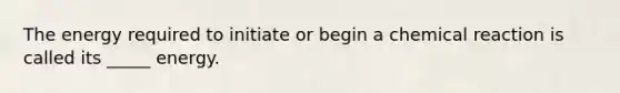 The energy required to initiate or begin a chemical reaction is called its _____ energy.