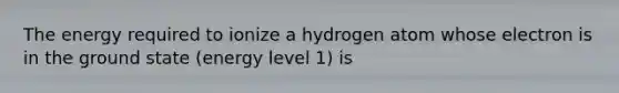 The energy required to ionize a hydrogen atom whose electron is in the ground state (energy level 1) is