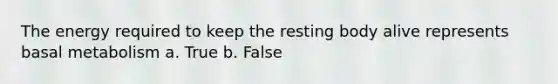 The energy required to keep the resting body alive represents basal metabolism a. True b. False