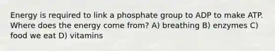 Energy is required to link a phosphate group to ADP to make ATP. Where does the energy come from? A) breathing B) enzymes C) food we eat D) vitamins