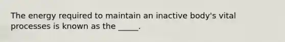 The energy required to maintain an inactive body's vital processes is known as the _____.