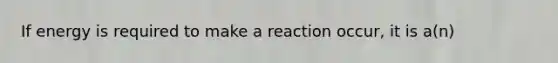 If energy is required to make a reaction occur, it is a(n)