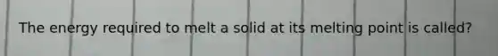 The energy required to melt a solid at its melting point is called?