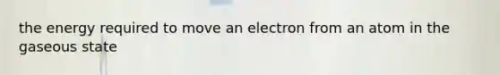 the energy required to move an electron from an atom in the gaseous state