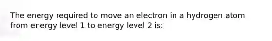 The energy required to move an electron in a hydrogen atom from energy level 1 to energy level 2 is: