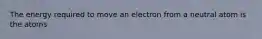 The energy required to move an electron from a neutral atom is the atoms