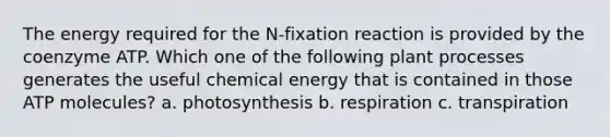 The energy required for the N-fixation reaction is provided by the coenzyme ATP. Which one of the following plant processes generates the useful chemical energy that is contained in those ATP molecules? a. photosynthesis b. respiration c. transpiration