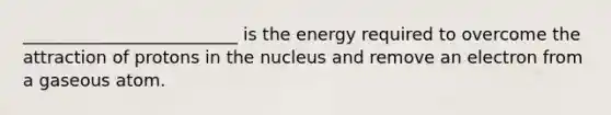 _________________________ is the energy required to overcome the attraction of protons in the nucleus and remove an electron from a gaseous atom.