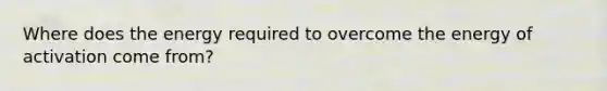 Where does the energy required to overcome the energy of activation come from?