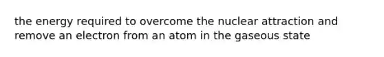 the energy required to overcome the nuclear attraction and remove an electron from an atom in the gaseous state