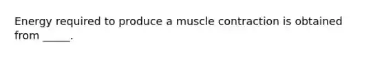 Energy required to produce a muscle contraction is obtained from _____.